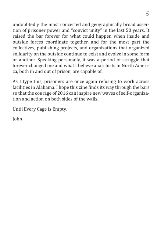 5  undoubtedly the most concerted and geographically broad asser- tion of prisoner power and “convict unity” in the last 50 years. It raised the bar forever for what could happen when inside and outside forces coordinate together, and for the most part the collectives, publishing projects, and organizations that organized solidarity on the outside continue to exist and evolve in some form or another. Speaking personally, it was a period of struggle that forever changed me and what I believe anarchists in North Ameri- ca, both in and out of prison, are capable of.  As 1 type this, prisoners are once again refusing to work across facilities in Alabama. I hope this zine finds its way through the bars so that the courage of 2016 can inspire new waves of self-organiza- tion and action on both sides of the walls.  Until Every Cage is Empty,  John 